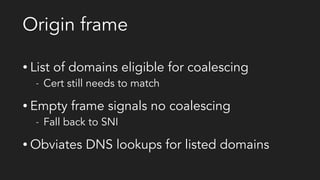 Origin frame
• List of domains eligible for coalescing
- Cert still needs to match
• Empty frame signals no coalescing
- Fall back to SNI
• Obviates DNS lookups for listed domains
 