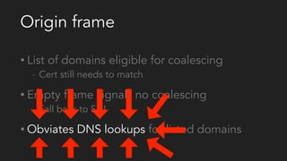 Origin frame
• List of domains eligible for coalescing
- Cert still needs to match
• Empty frame signals no coalescing
- Fall back to SNI
• Obviates DNS lookups for listed domains
 