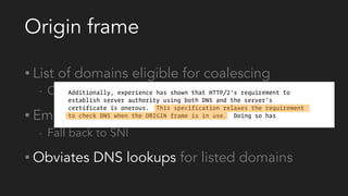 Origin frame
• List of domains eligible for coalescing
- Cert still needs to match
• Empty frame signals no coalescing
- Fall back to SNI
• Obviates DNS lookups for listed domains
 