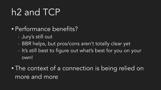 h2 and TCP
• Performance benefits?
- Jury’s still out
- BBR helps, but pros/cons aren’t totally clear yet
- It’s still best to figure out what’s best for you on your
own!
• The context of a connection is being relied on
more and more
 