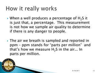    When a well produces a percentage of H2S it
    is just that, a percentage. This measurement
    is not how we sample air quality to determine
    if there is any danger to people.

   The air we breath is sampled and reported in
    ppm – ppm stands for “parts per million” and
    that’s how we measure H2S in the air... In
    parts per million.



                                      6/18/2011     12
 