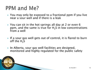    You may only be exposed to a fractional ppm if you live
    near a sour well and if there is a leak

   You can sit in the hot springs all day at 2 or even 6
    ppm, and the same is true for H2S in low concentrations
    from a well

   If a sour gas well gets out of control, it is flared to burn
    off the H2S

   In Alberta, sour gas well facilities are designed,
    monitored and highly regulated for the public safety




                                                  6/18/2011        13
 