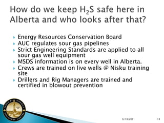    Energy Resources Conservation Board
   AUC regulates sour gas pipelines
   Strict Engineering Standards are applied to all
    sour gas well equipment
   MSDS information is on every well in Alberta.
   Crews are trained on live wells @ Nisku training
    site
   Drillers and Rig Managers are trained and
    certified in blowout prevention




                                          6/18/2011    14
 