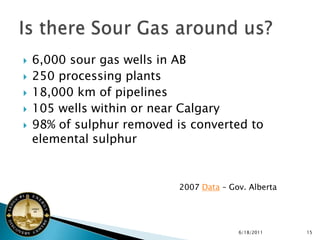    6,000 sour gas wells in AB
   250 processing plants
   18,000 km of pipelines
   105 wells within or near Calgary
   98% of sulphur removed is converted to
    elemental sulphur


                            2007 Data – Gov. Alberta




                                          6/18/2011    15
 