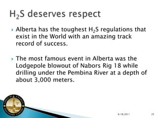    Alberta has the toughest H2S regulations that
    exist in the World with an amazing track
    record of success.

   The most famous event in Alberta was the
    Lodgepole blowout of Nabors Rig 18 while
    drilling under the Pembina River at a depth of
    about 3,000 meters.




                                       6/18/2011     25
 