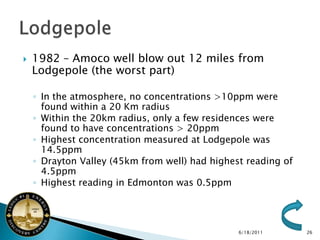    1982 – Amoco well blow out 12 miles from
    Lodgepole (the worst part)

    ◦ In the atmosphere, no concentrations >10ppm were
      found within a 20 Km radius
    ◦ Within the 20km radius, only a few residences were
      found to have concentrations > 20ppm
    ◦ Highest concentration measured at Lodgepole was
      14.5ppm
    ◦ Drayton Valley (45km from well) had highest reading of
      4.5ppm
    ◦ Highest reading in Edmonton was 0.5ppm




                                                6/18/2011      26
 