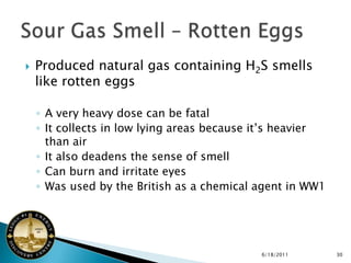    Produced natural gas containing H2S smells
    like rotten eggs

    ◦ A very heavy dose can be fatal
    ◦ It collects in low lying areas because it’s heavier
      than air
    ◦ It also deadens the sense of smell
    ◦ Can burn and irritate eyes
    ◦ Was used by the British as a chemical agent in WW1




                                             6/18/2011      30
 