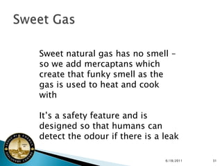 Sweet natural gas has no smell –
so we add mercaptans which
create that funky smell as the
gas is used to heat and cook
with

It’s a safety feature and is
designed so that humans can
detect the odour if there is a leak

                               6/18/2011   31
 