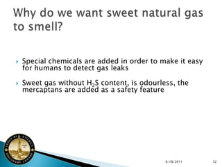    Special chemicals are added in order to make it easy
    for humans to detect gas leaks

   Sweet gas without H2S content, is odourless, the
    mercaptans are added as a safety feature




                                             6/18/2011     32
 