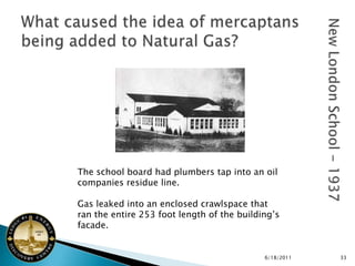 The school board had plumbers tap into an oil
companies residue line.

Gas leaked into an enclosed crawlspace that
ran the entire 253 foot length of the building’s
facade.


                                            6/18/2011   33
 