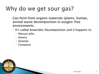 ◦ Can form from organic materials (plants, human,
  animal waste decomposition in oxygen-free
  environments.
  It’s called Anaerobic Decomposition and it happens in;
      Manure piles
      Sewers
      Swamps
      Composts




                                            6/18/2011       7
 