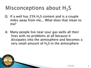Q: If a well has 25% H2S content and is a couple
   miles away from me... What does that mean to
   me?

A: Many people live near sour gas wells all their
   lives with no problems at all because it
   dissipates into the atmosphere and becomes a
   very small amount of H2S in the atmosphere




                                       6/18/2011    8
 