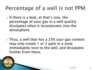    If there is a leak, at that’s rare, the
    percentage of sour gas in a well quickly
    dissipates when it incorporates into the
    atmosphere.

   Thus, a well that has a 25% sour gas content
    may only create 1 or 2 ppm in a zone
    immediately next to the well, and dissipates
    further from there.



                                       6/18/2011   9
 