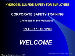 HYDROGEN SULFIDE SAFETY FOR EMPLOYEES

                CORPORATE SAFETY TRAINING
                              Chemicals in the Workplace©


                                    29 CFR 1910.1200



                             WELCOME
                                                    HYDROGEN SULFIDE SAFETY - SLIDE 1 OF 97
© Copyright SafetyInstruction.com 2005
 