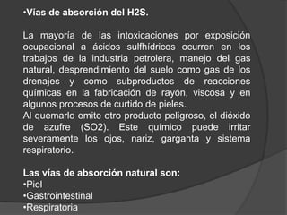 •Vías de absorción del H2S.

La mayoría de las intoxicaciones por exposición
ocupacional a ácidos sulfhídricos ocurren en los
trabajos de la industria petrolera, manejo del gas
natural, desprendimiento del suelo como gas de los
drenajes y como subproductos de reacciones
químicas en la fabricación de rayón, viscosa y en
algunos procesos de curtido de pieles.
Al quemarlo emite otro producto peligroso, el dióxido
de azufre (SO2). Este químico puede irritar
severamente los ojos, nariz, garganta y sistema
respiratorio.

Las vías de absorción natural son:
•Piel
•Gastrointestinal
•Respiratoria
 
