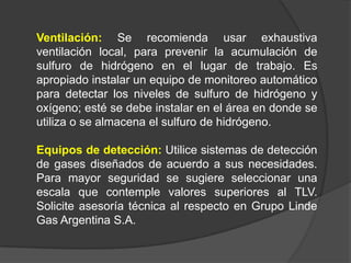 Ventilación: Se recomienda usar exhaustiva
ventilación local, para prevenir la acumulación de
sulfuro de hidrógeno en el lugar de trabajo. Es
apropiado instalar un equipo de monitoreo automático
para detectar los niveles de sulfuro de hidrógeno y
oxígeno; esté se debe instalar en el área en donde se
utiliza o se almacena el sulfuro de hidrógeno.

Equipos de detección: Utilice sistemas de detección
de gases diseñados de acuerdo a sus necesidades.
Para mayor seguridad se sugiere seleccionar una
escala que contemple valores superiores al TLV.
Solicite asesoría técnica al respecto en Grupo Linde
Gas Argentina S.A.
 