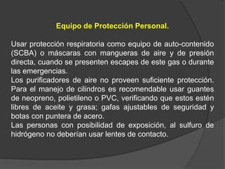 Equipo de Protección Personal.

Usar protección respiratoria como equipo de auto-contenido
(SCBA) o máscaras con mangueras de aire y de presión
directa, cuando se presenten escapes de este gas o durante
las emergencias.
Los purificadores de aire no proveen suficiente protección.
Para el manejo de cilindros es recomendable usar guantes
de neopreno, polietileno o PVC, verificando que estos estén
libres de aceite y grasa; gafas ajustables de seguridad y
botas con puntera de acero.
Las personas con posibilidad de exposición, al sulfuro de
hidrógeno no deberían usar lentes de contacto.
 