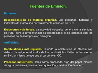 Fuentes de Emisión.
Naturales.

Descomposición de materia orgánica. Los pantanos, turberas y
lodazales de marea son particularmente emisores de SH2.

Erupciones volcánicas. La actividad volcánica genera cierta cantidad
de H2S, pero a nivel mundial es despreciable si se compara con los
procesos de descomposición biológica.

Artificiales.

Combustiones mal regladas. Cuando la combustión se efectúa con
defecto de oxígeno, el azufre de los combustibles fósiles se transforma
en SH2, al mismo tiempo que el carbono en CO.

Procesos industriales. Tales como procesado Kraft del papel, plantas
de agua residuales, hornos de coquización y fabricación de acero.
 