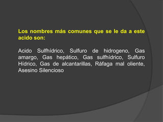 Los nombres más comunes que se le da a este
acido son:

Acido Sulfhídrico, Sulfuro de hidrogeno, Gas
amargo, Gas hepático, Gas sulfhídrico, Sulfuro
Hídrico, Gas de alcantarillas, Ráfaga mal oliente,
Asesino Silencioso
 