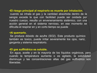 •El riesgo principal al respirarlo es muerte por inhalación.
 cuando se inhala el gas y la cantidad absorbida dentro de la
sangre excede la que con facilidad puede ser oxidada por
nuestro cuerpo, resulta un envenenamiento sistémico, con una
acción general en el sistema nervioso, en ese momento se
dificulta el respirar en y en corto tiempo se puede

•Al quemarlo.
 Se produce dióxido de azufre (SO2). Este producto químico
también es toxico, puede irritar severamente los ojos, nariz,
garganta y sistema respiratorio.

•El gas sulfhídrico es soluble.
 En agua, aceite y en la mayoría de los líquidos orgánicos, pero
cuando la temperatura aumenta o es agitado, la solubilidad
disminuye y las concentraciones altas del gas sulfhídrico son
liberadas.
 