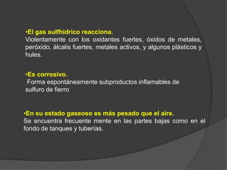 •El gas sulfhídrico reacciona.
Violentamente con los oxidantes fuertes, óxidos de metales,
peróxido, álcalis fuertes, metales activos, y algunos plásticos y
hules.


•Es corrosivo.
 Forma espontáneamente subproductos inflamables de
sulfuro de fierro


•En su estado gaseoso es más pesado que el aire.
Se encuentra frecuente mente en las partes bajas como en el
fondo de tanques y tuberías.
 