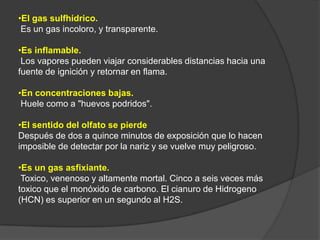 •El gas sulfhídrico.
 Es un gas incoloro, y transparente.

•Es inflamable.
 Los vapores pueden viajar considerables distancias hacia una
fuente de ignición y retornar en flama.

•En concentraciones bajas.
 Huele como a "huevos podridos".

•El sentido del olfato se pierde
Después de dos a quince minutos de exposición que lo hacen
imposible de detectar por la nariz y se vuelve muy peligroso.

•Es un gas asfixiante.
 Toxico, venenoso y altamente mortal. Cinco a seis veces más
toxico que el monóxido de carbono. El cianuro de Hidrogeno
(HCN) es superior en un segundo al H2S.
 