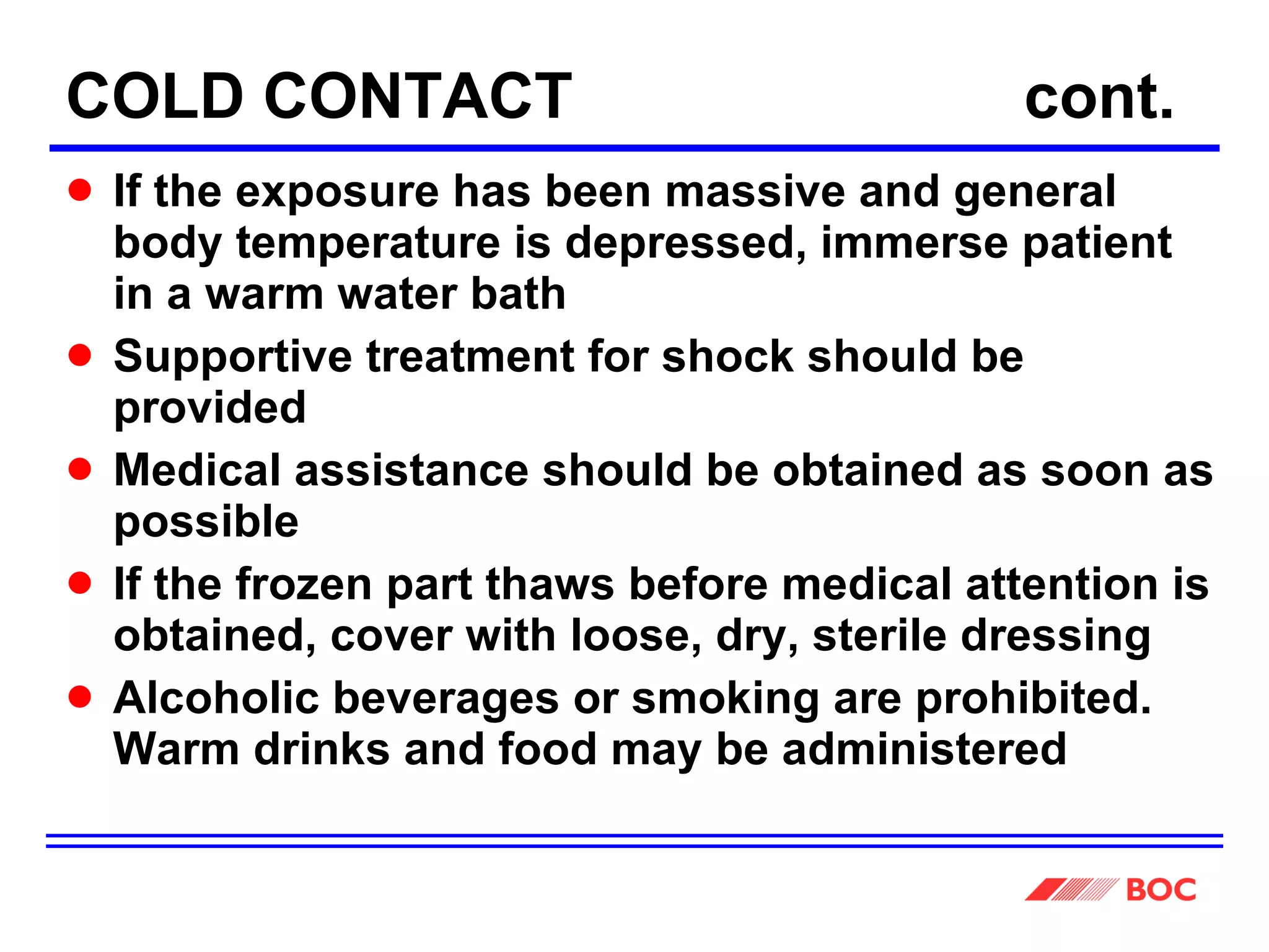 COLD CONTACT    cont. If the exposure has been massive and general body temperature is depressed, immerse patient in a warm water bath Supportive treatment for shock should be provided Medical assistance should be obtained as soon as possible  If the frozen part thaws before medical attention is obtained, cover with loose, dry, sterile dressing Alcoholic beverages or smoking are prohibited.  Warm drinks and food may be administered 