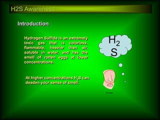 H2S Awareness
Introduction
At higher concentrations H2S can
deaden your sense of smell.
Hydrogen Sulfide is an extremely
toxic gas that is colorless,
flammable, heavier than air,
soluble in water, and has the
smell of rotten eggs at lower
concentrations.
H2
S
 