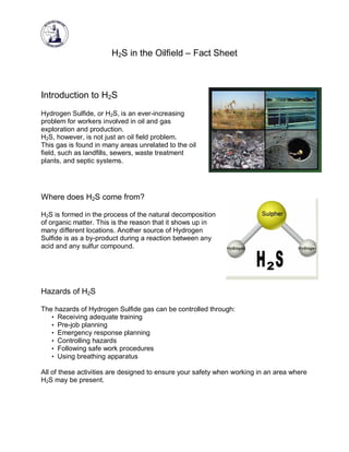 H2S in the Oilfield – Fact Sheet

Introduction to H2S
Hydrogen Sulfide, or H2S, is an ever-increasing
problem for workers involved in oil and gas
exploration and production.
H2S, however, is not just an oil field problem.
This gas is found in many areas unrelated to the oil
field, such as landfills, sewers, waste treatment
plants, and septic systems.

Where does H2S come from?
H2S is formed in the process of the natural decomposition
of organic matter. This is the reason that it shows up in
many different locations. Another source of Hydrogen
Sulfide is as a by-product during a reaction between any
acid and any sulfur compound.

Hazards of H2S
The hazards of Hydrogen Sulfide gas can be controlled through:
• Receiving adequate training
• Pre-job planning
• Emergency response planning
• Controlling hazards
• Following safe work procedures
• Using breathing apparatus
All of these activities are designed to ensure your safety when working in an area where
H2S may be present.

 