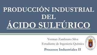 Yorman Zambrano Silva
Estudiante de Ingeniería Química
PRODUCCIÓN INDUSTRIAL
DEL
ÁCIDO SULFÚRICO
Procesos Industriales II
 