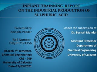 Under the supervision of
Dr. Barnali Mandal
Assistant Professor
Department of
Chemical Engineering
University of Calcutta
Presented by
Anindita Poddar
Roll Number-
T98/JFT/174156
(B.Tech 7th semester,
Chemical Engineering)
ChE - 709
University of Calcutta
Date-17/03/2021
INPLANT TRAINNING REPORT
ON THE INDUSTRIAL PRODUCTION OF
SULPHURIC ACID
 