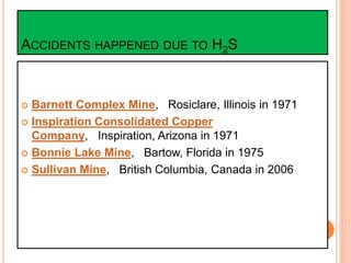 ACCIDENTS HAPPENED DUE TO H2S
 Barnett Complex Mine, Rosiclare, Illinois in 1971
 Inspiration Consolidated Copper
Company, Inspiration, Arizona in 1971
 Bonnie Lake Mine, Bartow, Florida in 1975
 Sullivan Mine, British Columbia, Canada in 2006
 