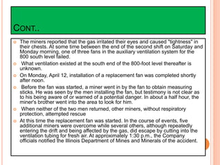 CONT..
 The miners reported that the gas irritated their eyes and caused "tightness" in
their chests. At some time between the end of the second shift on Saturday and
Monday morning, one of three fans in the auxiliary ventilation system for the
800 south level failed.
 What ventilation existed at the south end of the 800-foot level thereafter is
unknown.
 On Monday, April 12, installation of a replacement fan was completed shortly
after noon.
 Before the fan was started, a miner went in by the fan to obtain measuring
sticks. He was seen by the men installing the fan, but testimony is not clear as
to his being aware of or warned of a potential danger. In about a half hour, the
miner's brother went into the area to look for him.
 When neither of the two men returned, other miners, without respiratory
protection, attempted rescue
 At this time the replacement fan was started. In the course of events, five
additional miners were overcome while several others, although repeatedly
entering the drift and being affected by the gas, did escape by cutting into the
ventilation tubing for fresh air. At approximately 1:30 p.m., the Company
officials notified the Illinois Department of Mines and Minerals of the accident.
 