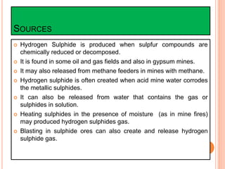 SOURCES
 Hydrogen Sulphide is produced when sulpfur compounds are
chemically reduced or decomposed.
 It is found in some oil and gas fields and also in gypsum mines.
 It may also released from methane feeders in mines with methane.
 Hydrogen sulphide is often created when acid mine water corrodes
the metallic sulphides.
 It can also be released from water that contains the gas or
sulphides in solution.
 Heating sulphides in the presence of moisture (as in mine fires)
may produced hydrogen sulphides gas.
 Blasting in sulphide ores can also create and release hydrogen
sulphide gas.
 