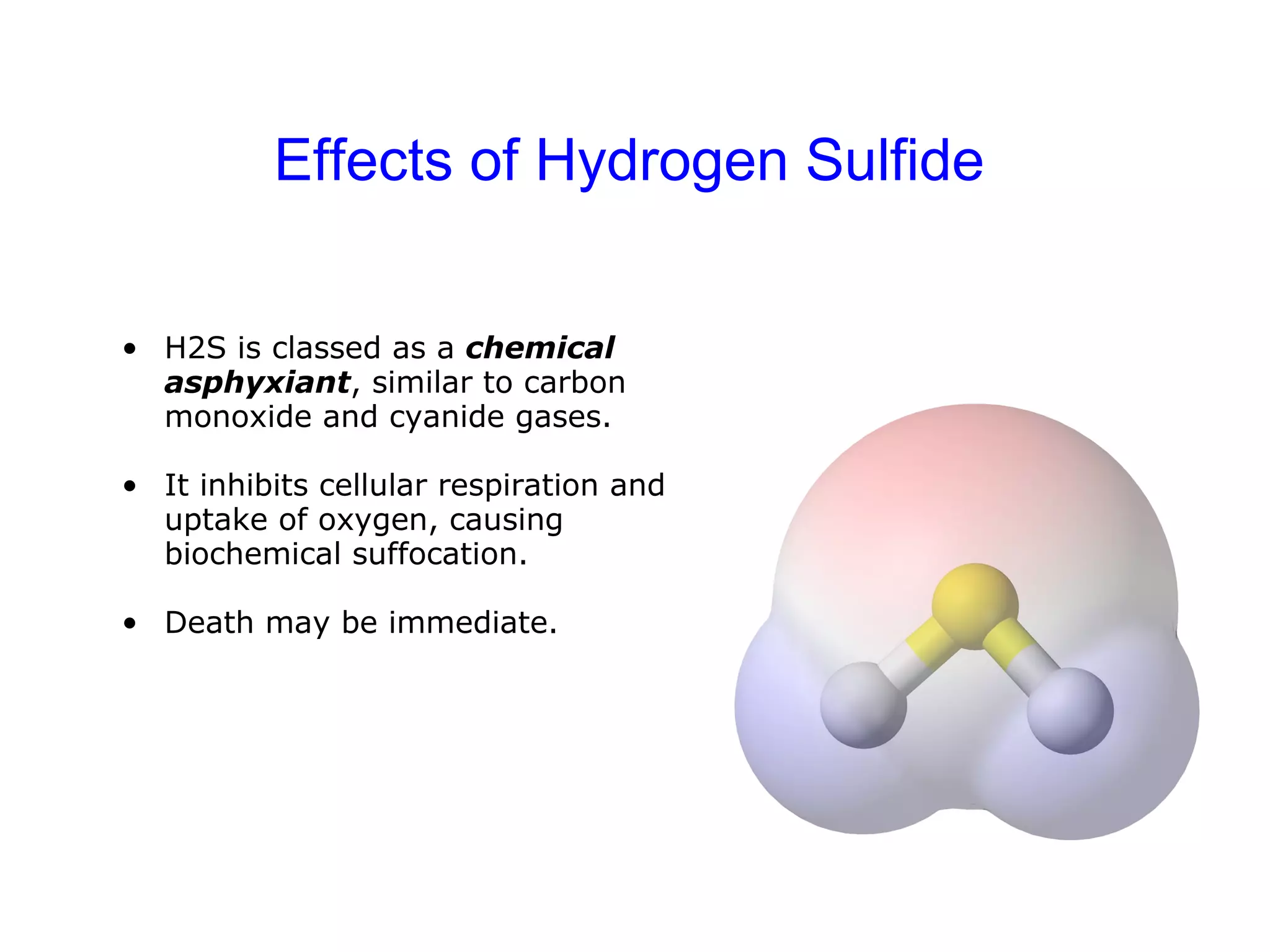 Effects of Hydrogen Sulfide H2S is classed as a  chemical asphyxiant , similar to carbon monoxide and cyanide gases.  It inhibits cellular respiration and uptake of oxygen, causing biochemical suffocation. Death may be immediate. 