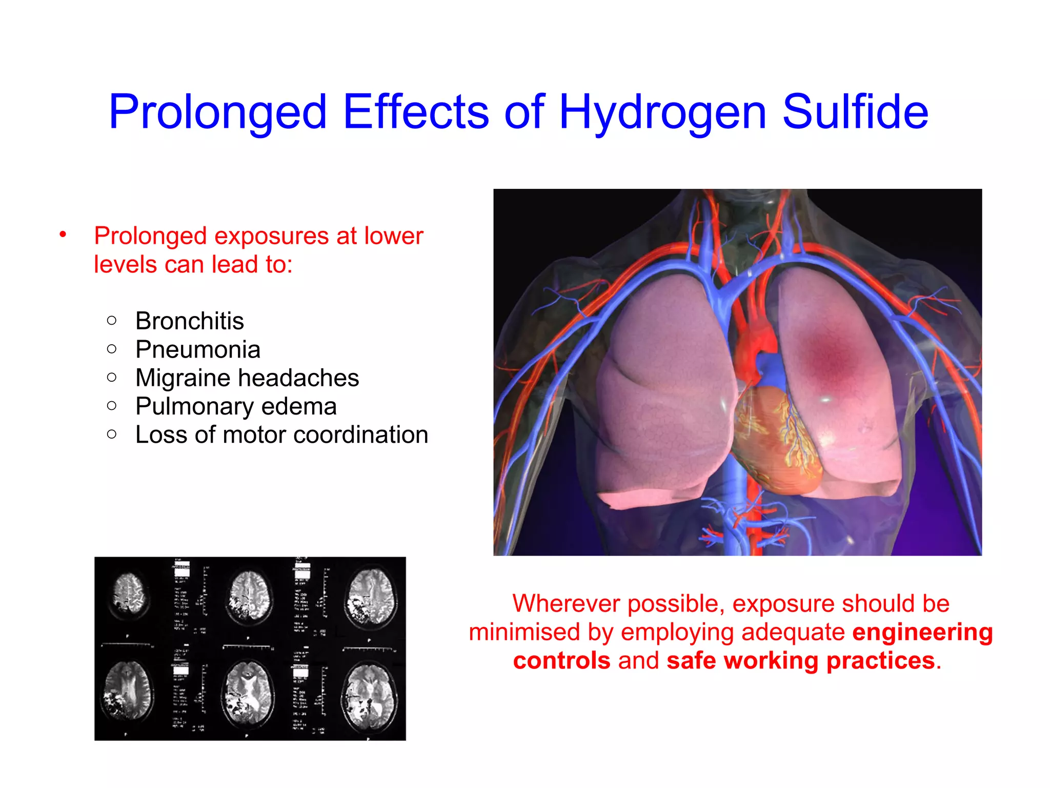 Prolonged Effects of Hydrogen Sulfide Prolonged exposures at lower levels can lead to: Bronchitis Pneumonia Migraine headaches Pulmonary edema Loss of motor coordination Wherever possible, exposure should be minimised by employing adequate  engineering controls  and  safe working practices .  
