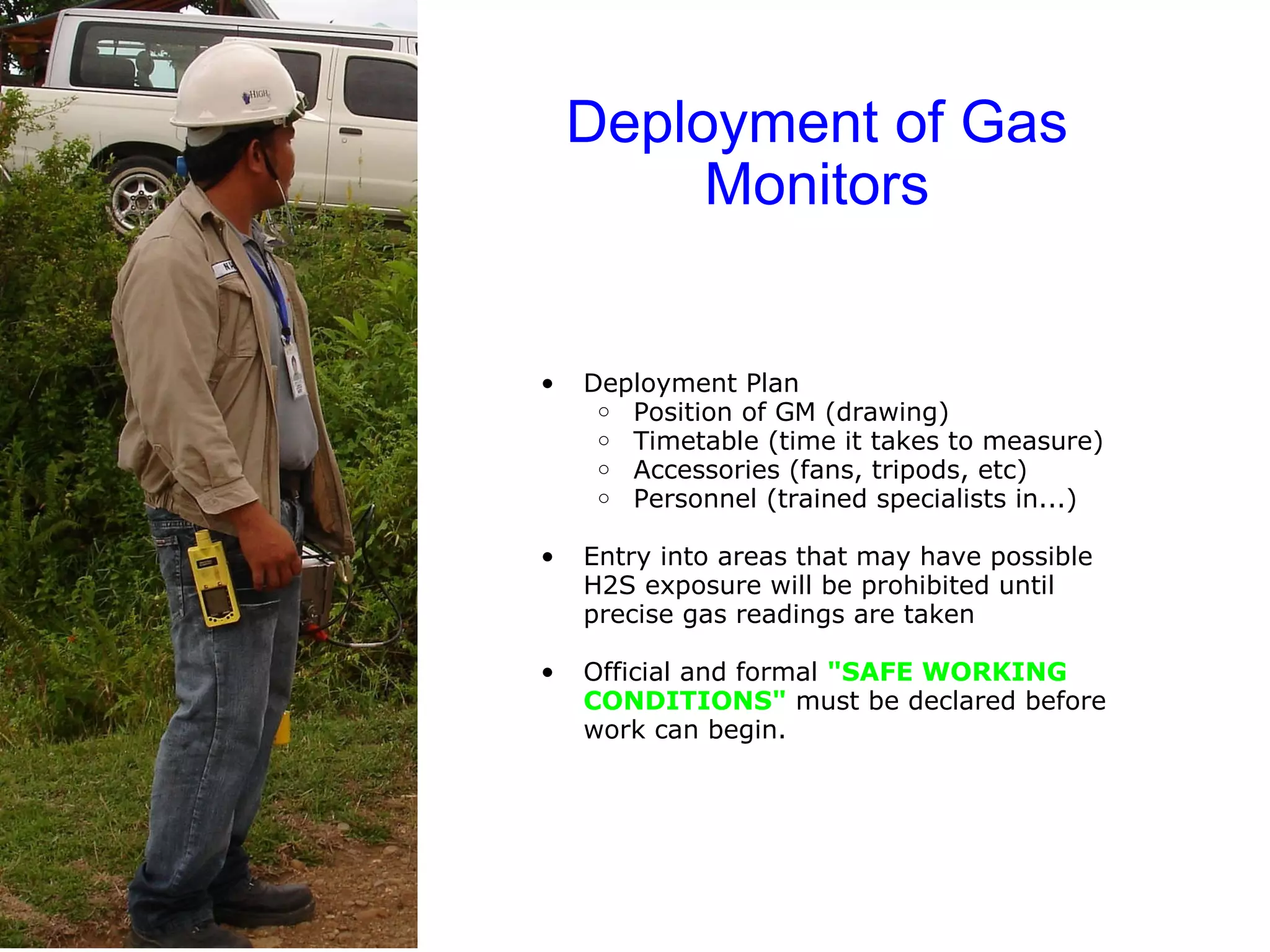 Deployment of Gas Monitors Deployment Plan Position of GM (drawing) Timetable (time it takes to measure) Accessories (fans, tripods, etc) Personnel (trained specialists in...) Entry into areas that may have possible H2S exposure will be prohibited until precise gas readings are taken Official and formal  "SAFE WORKING CONDITIONS"  must be declared before work can begin. 