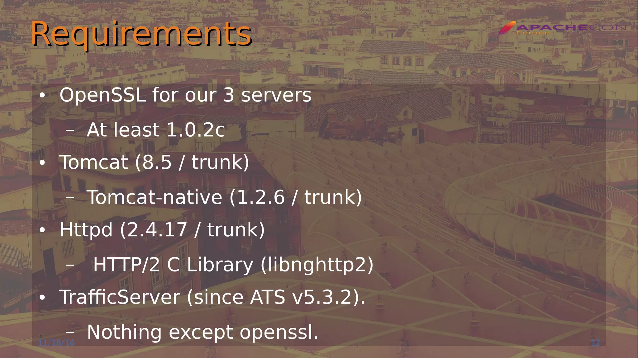RequirementsRequirements
● OpenSSL for our 3 servers
– At least 1.0.2c
● Tomcat (8.5 / trunk)
– Tomcat-native (1.2.6 / trunk)
● Httpd (2.4.17 / trunk)
– HTTP/2 C Library (libnghttp2)
● TrafficServer (since ATS v5.3.2).
– Nothing except openssl.11/18/16 12
 