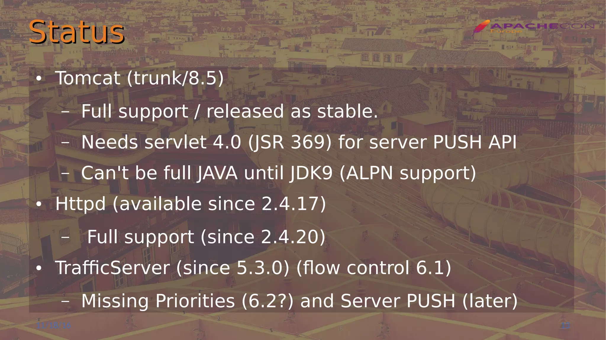 StatusStatus
● Tomcat (trunk/8.5)
– Full support / released as stable.
– Needs servlet 4.0 (JSR 369) for server PUSH API
– Can't be full JAVA until JDK9 (ALPN support)
● Httpd (available since 2.4.17)
– Full support (since 2.4.20)
● TrafficServer (since 5.3.0) (flow control 6.1)
– Missing Priorities (6.2?) and Server PUSH (later)
11/18/16 13
 