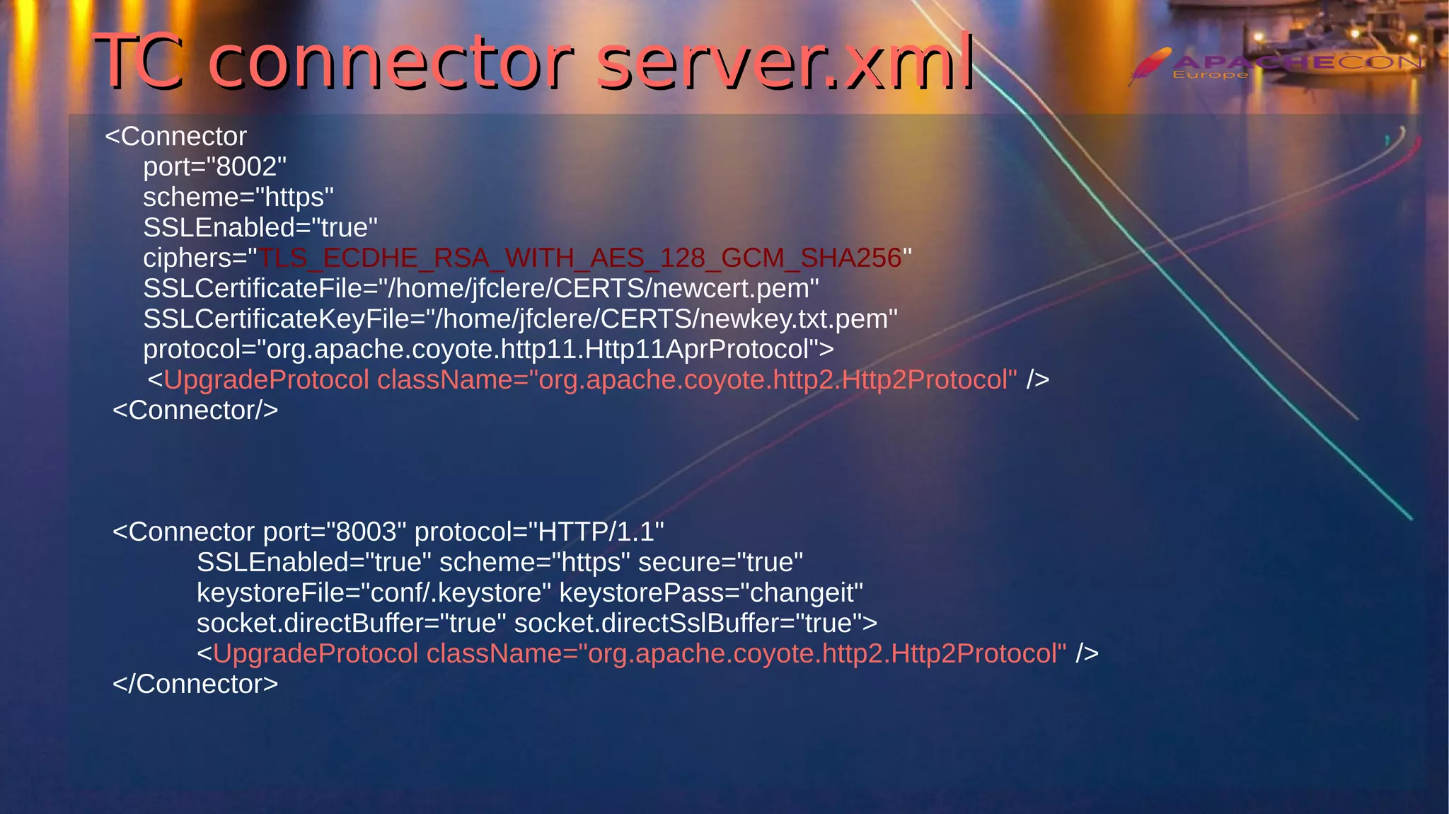 TC connector server.xmlTC connector server.xml
<Connector
port="8002"
scheme="https"
SSLEnabled="true"
ciphers="TLS_ECDHE_RSA_WITH_AES_128_GCM_SHA256"
SSLCertificateFile="/home/jfclere/CERTS/newcert.pem"
SSLCertificateKeyFile="/home/jfclere/CERTS/newkey.txt.pem"
protocol="org.apache.coyote.http11.Http11AprProtocol">
<UpgradeProtocol className="org.apache.coyote.http2.Http2Protocol" />
<Connector/>
<Connector port="8003" protocol="HTTP/1.1"
SSLEnabled="true" scheme="https" secure="true"
keystoreFile="conf/.keystore" keystorePass="changeit"
socket.directBuffer="true" socket.directSslBuffer="true">
<UpgradeProtocol className="org.apache.coyote.http2.Http2Protocol" />
</Connector>
 