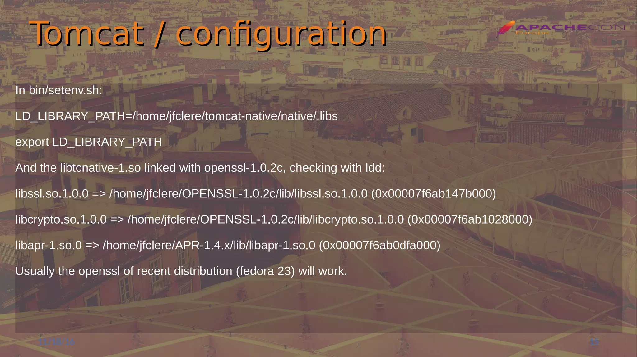 Tomcat / configurationTomcat / configuration
In bin/setenv.sh:
LD_LIBRARY_PATH=/home/jfclere/tomcat-native/native/.libs
export LD_LIBRARY_PATH
And the libtcnative-1.so linked with openssl-1.0.2c, checking with ldd:
libssl.so.1.0.0 => /home/jfclere/OPENSSL-1.0.2c/lib/libssl.so.1.0.0 (0x00007f6ab147b000)
libcrypto.so.1.0.0 => /home/jfclere/OPENSSL-1.0.2c/lib/libcrypto.so.1.0.0 (0x00007f6ab1028000)
libapr-1.so.0 => /home/jfclere/APR-1.4.x/lib/libapr-1.so.0 (0x00007f6ab0dfa000)
Usually the openssl of recent distribution (fedora 23) will work.
11/18/16 15
 