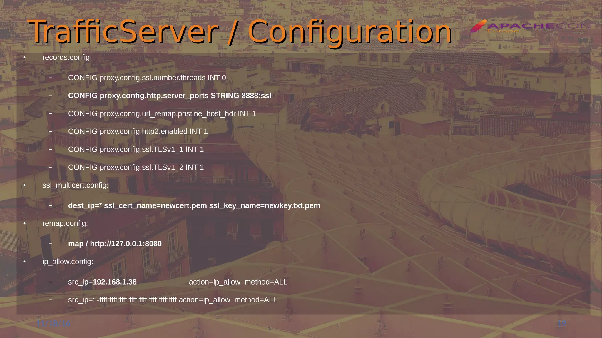 TrafficServer / ConfigurationTrafficServer / Configuration
● records.config
– CONFIG proxy.config.ssl.number.threads INT 0
– CONFIG proxy.config.http.server_ports STRING 8888:ssl
– CONFIG proxy.config.url_remap.pristine_host_hdr INT 1
– CONFIG proxy.config.http2.enabled INT 1
– CONFIG proxy.config.ssl.TLSv1_1 INT 1
– CONFIG proxy.config.ssl.TLSv1_2 INT 1
● ssl_multicert.config:
– dest_ip=* ssl_cert_name=newcert.pem ssl_key_name=newkey.txt.pem
● remap.config:
– map / http://127.0.0.1:8080
● ip_allow.config:
– src_ip=192.168.1.38 action=ip_allow method=ALL
– src_ip=::-ffff:ffff:ffff:ffff:ffff:ffff:ffff:ffff action=ip_allow method=ALL
11/18/16 19
 