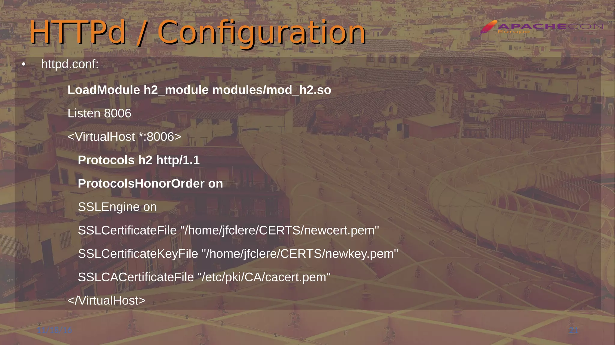 HTTPd / ConfigurationHTTPd / Configuration
● httpd.conf:
LoadModule h2_module modules/mod_h2.so
Listen 8006
<VirtualHost *:8006>
Protocols h2 http/1.1
ProtocolsHonorOrder on
SSLEngine on
SSLCertificateFile "/home/jfclere/CERTS/newcert.pem"
SSLCertificateKeyFile "/home/jfclere/CERTS/newkey.pem"
SSLCACertificateFile "/etc/pki/CA/cacert.pem"
</VirtualHost>
11/18/16 21
 