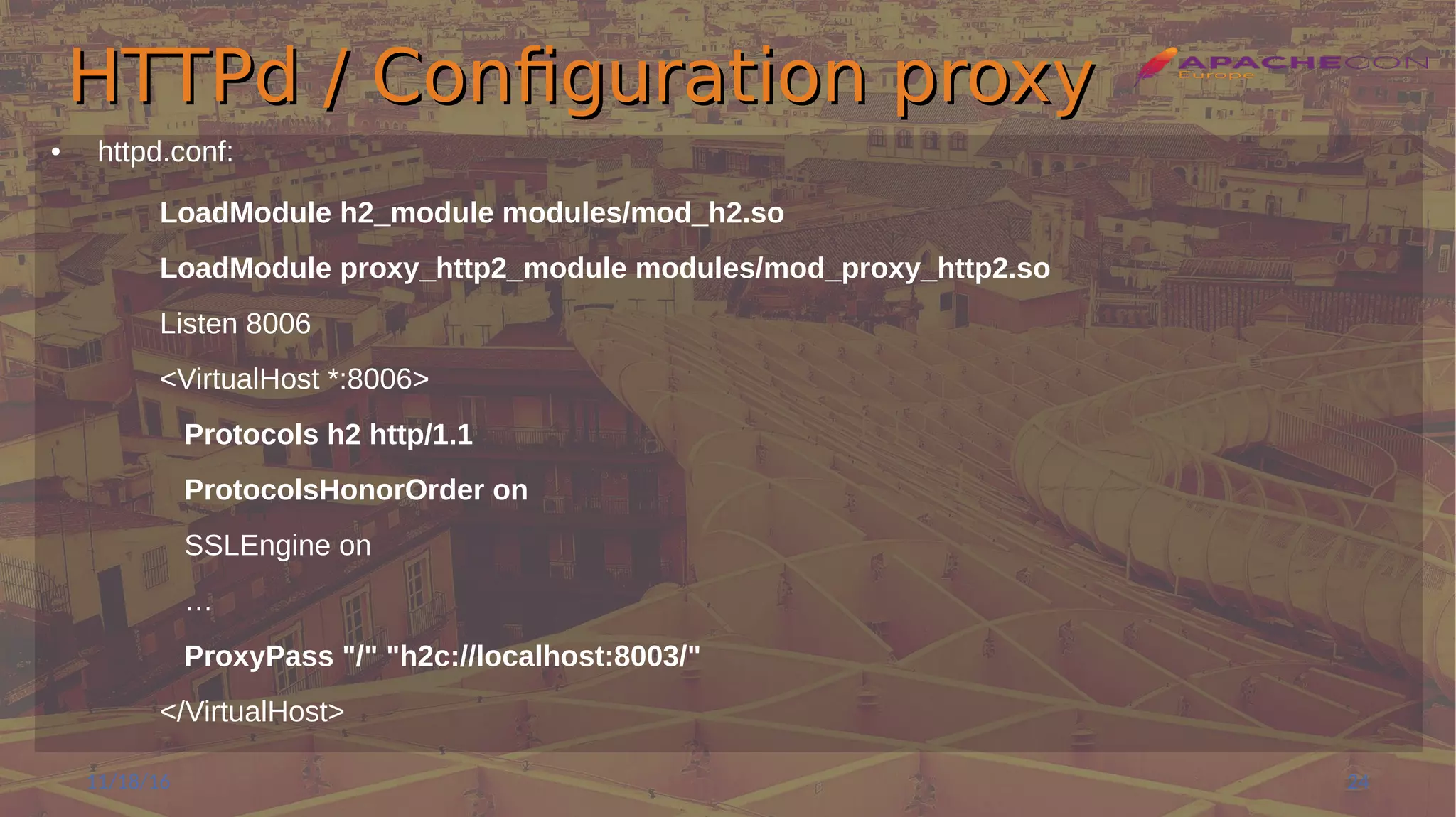 HTTPd / Configuration proxyHTTPd / Configuration proxy
● httpd.conf:
LoadModule h2_module modules/mod_h2.so
LoadModule proxy_http2_module modules/mod_proxy_http2.so
Listen 8006
<VirtualHost *:8006>
Protocols h2 http/1.1
ProtocolsHonorOrder on
SSLEngine on
…
ProxyPass "/" "h2c://localhost:8003/"
</VirtualHost>
11/18/16 24
 