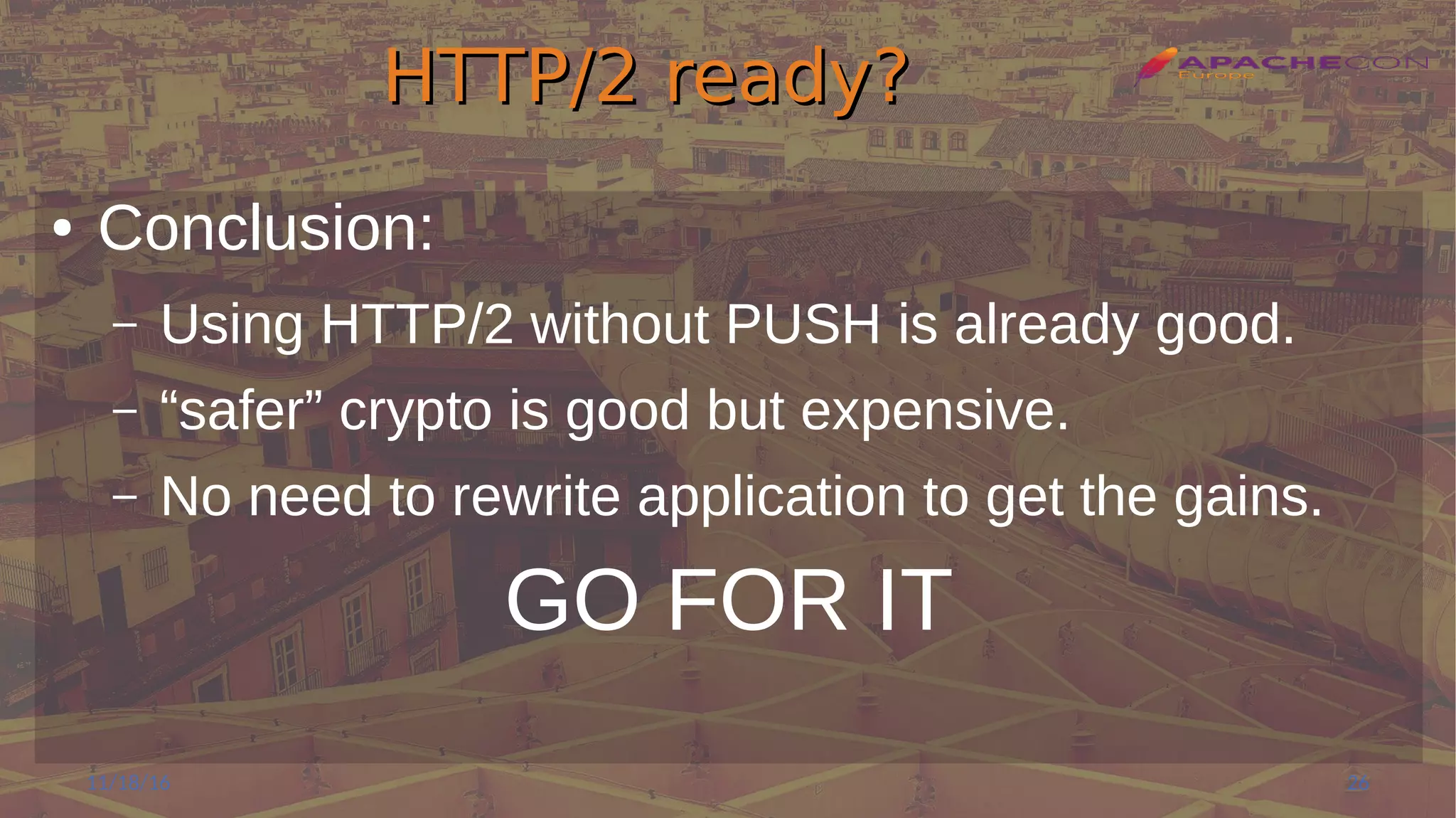 HTTP/2 ready?HTTP/2 ready?
● Conclusion:
– Using HTTP/2 without PUSH is already good.
– “safer” crypto is good but expensive.
– No need to rewrite application to get the gains.
GO FOR IT
11/18/16 26
 