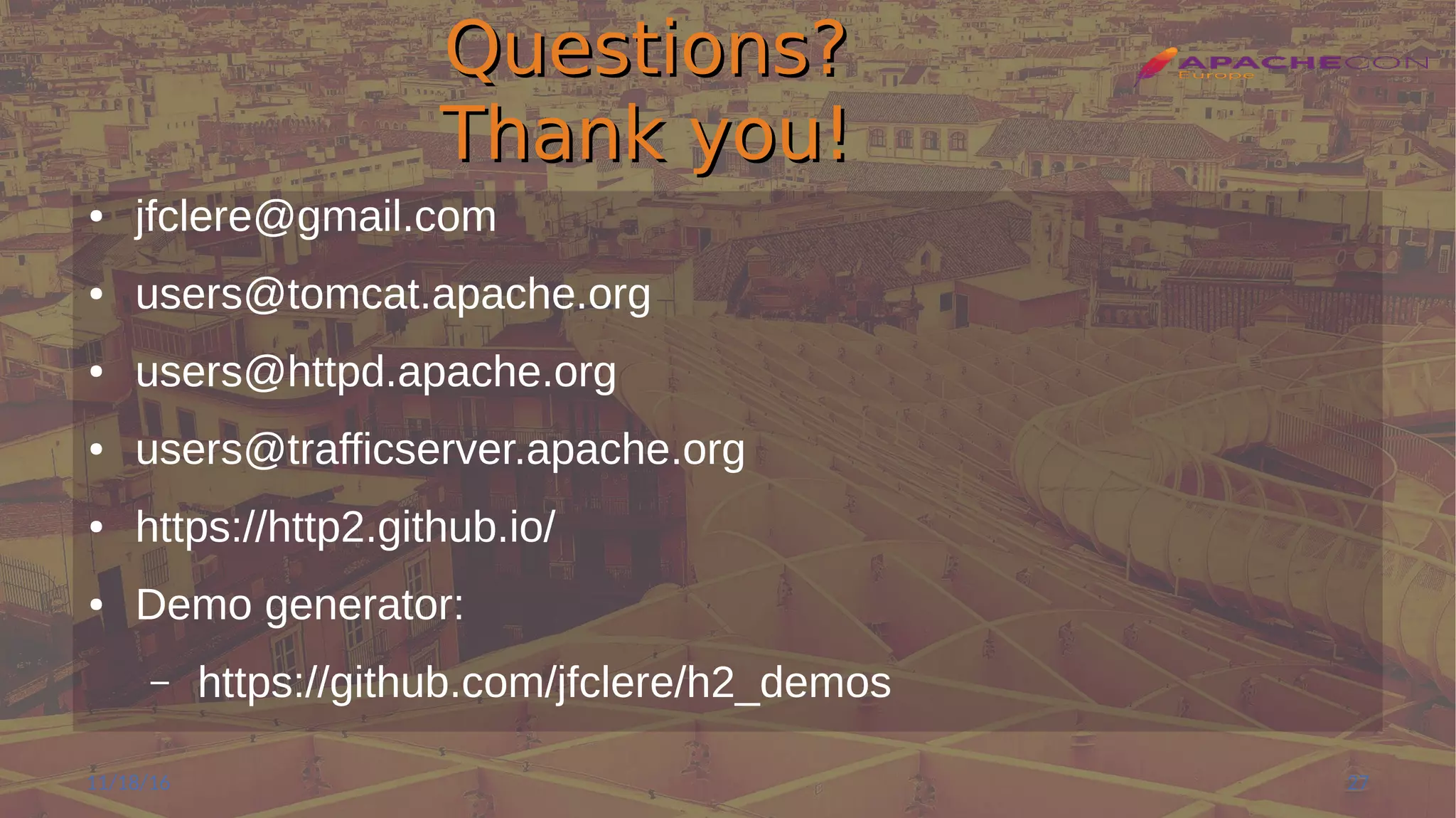 Questions?Questions?
Thank you!Thank you!
● jfclere@gmail.com
● users@tomcat.apache.org
● users@httpd.apache.org
● users@trafficserver.apache.org
● https://http2.github.io/
● Demo generator:
– https://github.com/jfclere/h2_demos
11/18/16 27
 