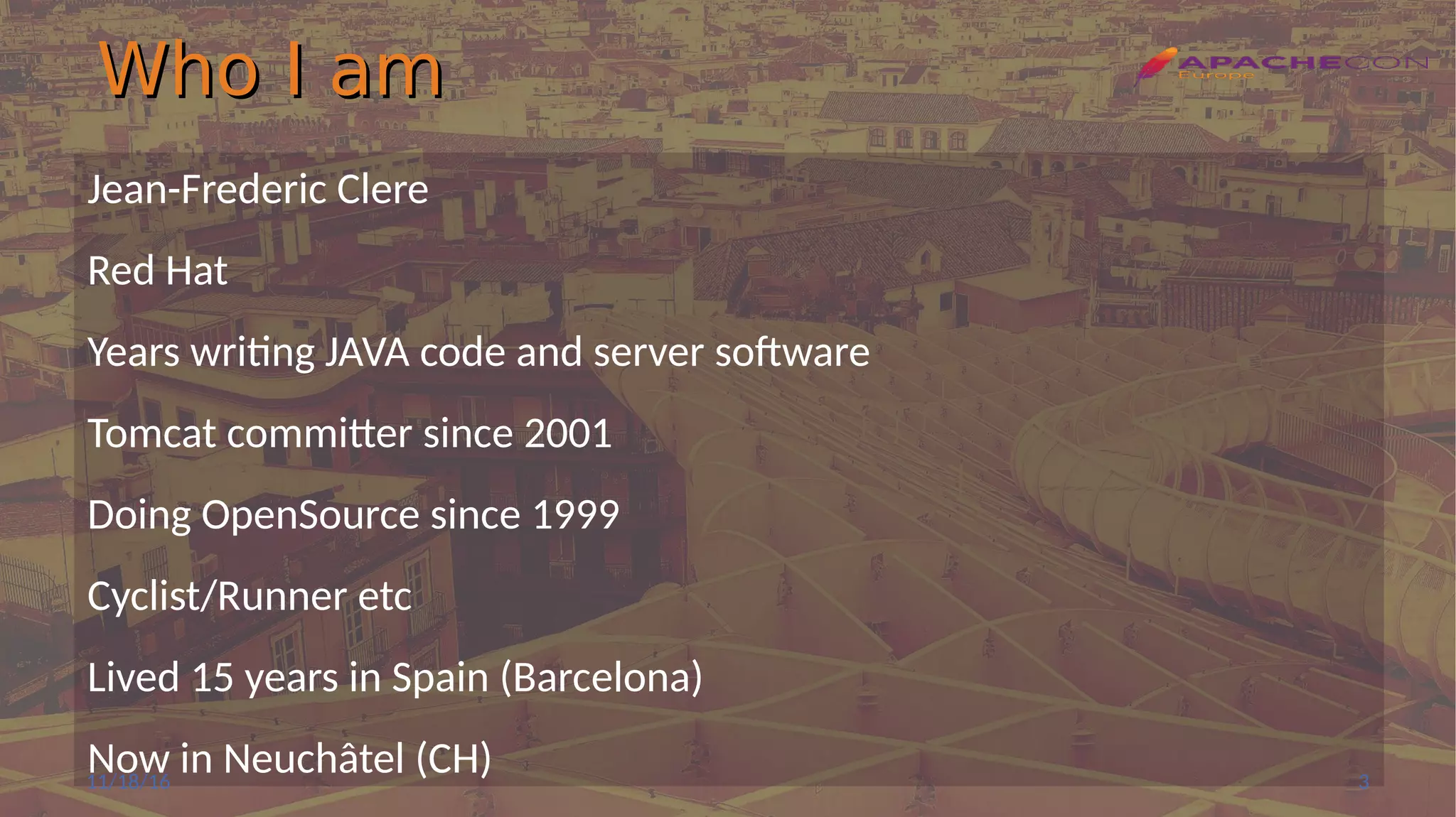 Who I amWho I am
Jean-Frederic Clere
Red Hat
Years writing JAVA code and server software
Tomcat committer since 2001
Doing OpenSource since 1999
Cyclist/Runner etc
Lived 15 years in Spain (Barcelona)
Now in Neuchâtel (CH)11/18/16 3
 