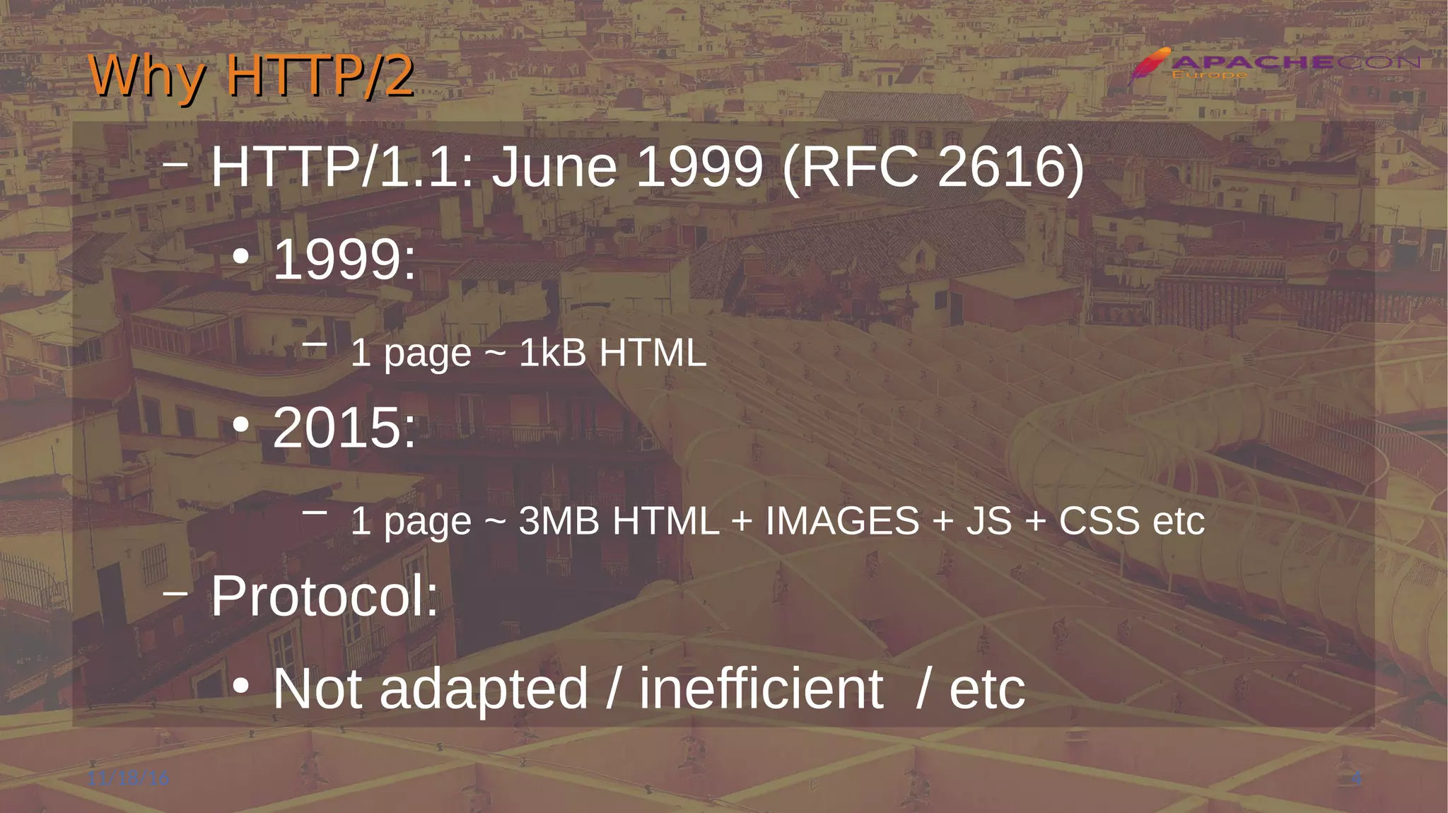 Why HTTP/2Why HTTP/2
– HTTP/1.1: June 1999 (RFC 2616)
●
1999:
– 1 page ~ 1kB HTML
●
2015:
– 1 page ~ 3MB HTML + IMAGES + JS + CSS etc
– Protocol:
●
Not adapted / inefficient / etc
11/18/16 4
 