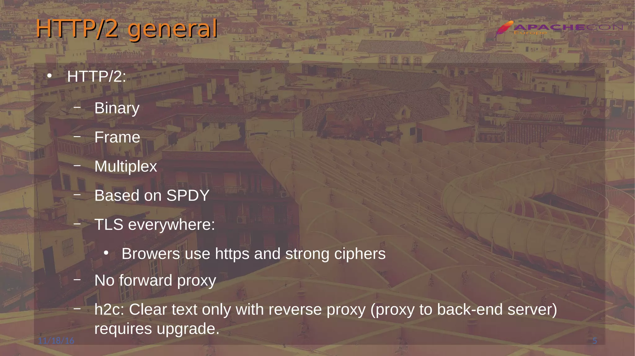 HTTP/2 generalHTTP/2 general
●
HTTP/2:
– Binary
– Frame
– Multiplex
– Based on SPDY
– TLS everywhere:
●
Browers use https and strong ciphers
– No forward proxy
– h2c: Clear text only with reverse proxy (proxy to back-end server)
requires upgrade.
11/18/16 5
 