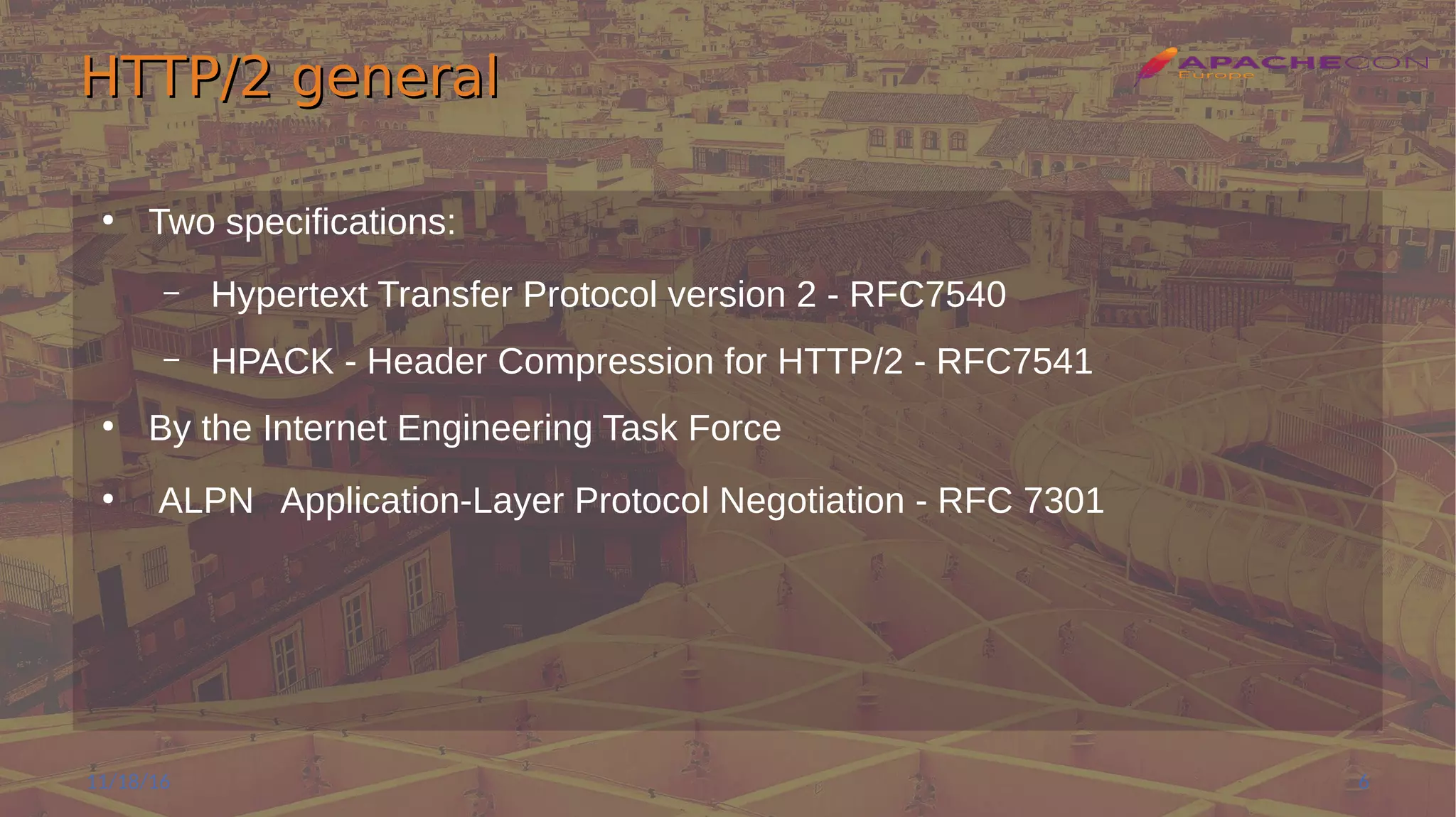 HTTP/2 generalHTTP/2 general
●
Two specifications:
– Hypertext Transfer Protocol version 2 - RFC7540
– HPACK - Header Compression for HTTP/2 - RFC7541
●
By the Internet Engineering Task Force
●
ALPN Application-Layer Protocol Negotiation - RFC 7301
11/18/16 6
 